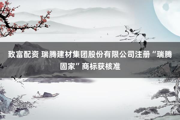 致富配资 瑞腾建材集团股份有限公司注册“瑞腾固家”商标获核准