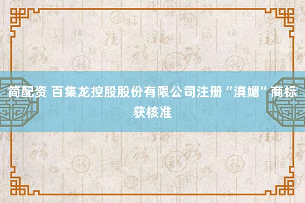 简配资 百集龙控股股份有限公司注册“滇媚”商标获核准
