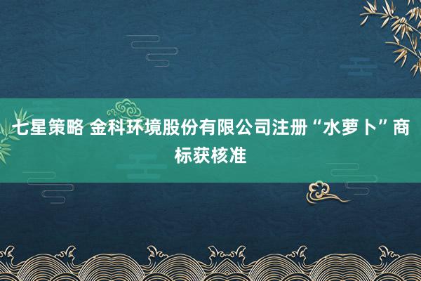 七星策略 金科环境股份有限公司注册“水萝卜”商标获核准