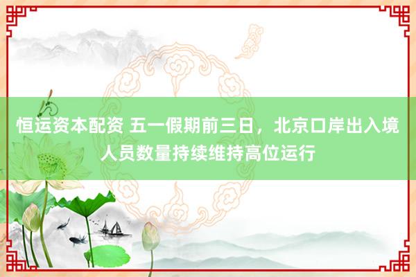 恒运资本配资 五一假期前三日，北京口岸出入境人员数量持续维持高位运行