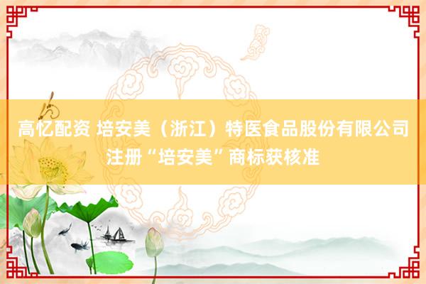 高忆配资 培安美（浙江）特医食品股份有限公司注册“培安美”商标获核准