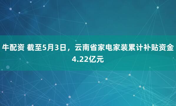 牛配资 截至5月3日，云南省家电家装累计补贴资金4.22亿元