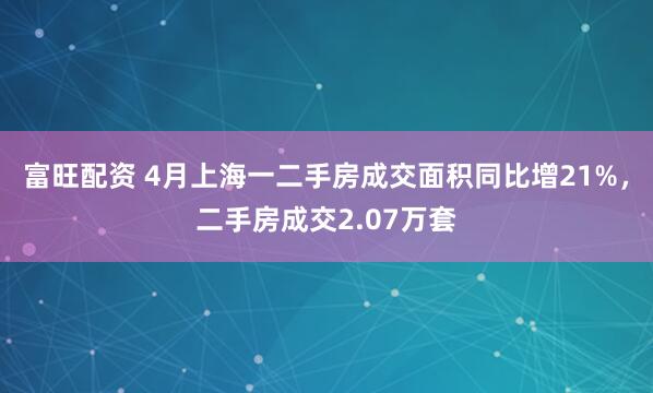 富旺配资 4月上海一二手房成交面积同比增21%，二手房成交2.07万套