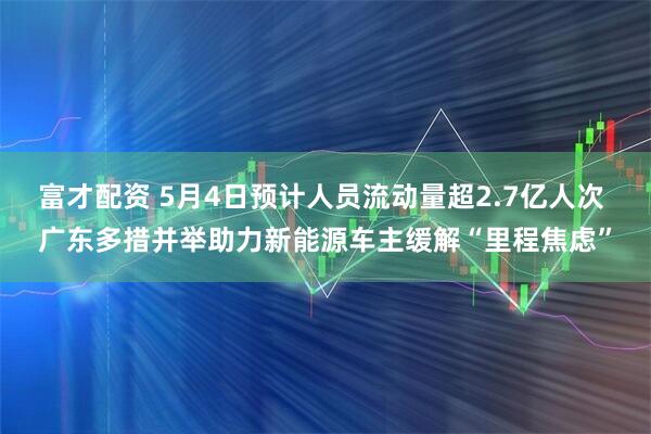 富才配资 5月4日预计人员流动量超2.7亿人次 广东多措并举助力新能源车主缓解“里程焦虑”