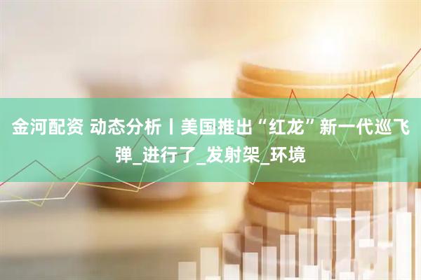 金河配资 动态分析丨美国推出“红龙”新一代巡飞弹_进行了_发射架_环境