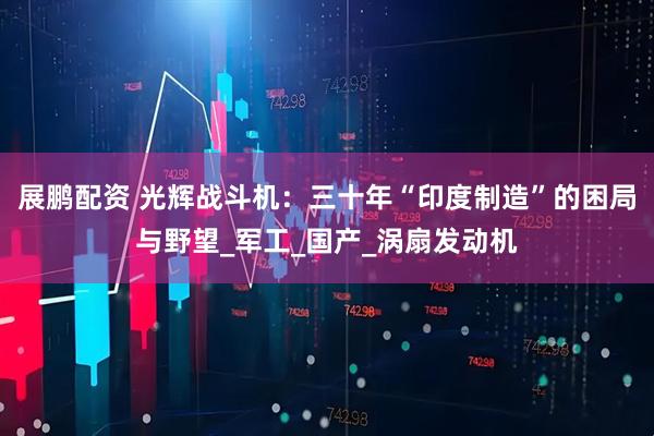 展鹏配资 光辉战斗机：三十年“印度制造”的困局与野望_军工_国产_涡扇发动机