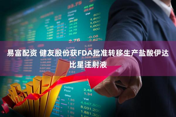 易富配资 健友股份获FDA批准转移生产盐酸伊达比星注射液