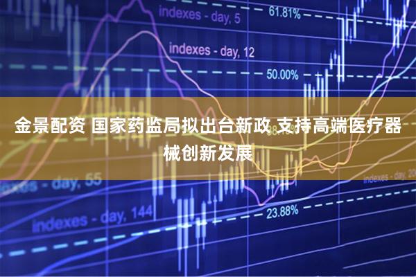 金景配资 国家药监局拟出台新政 支持高端医疗器械创新发展