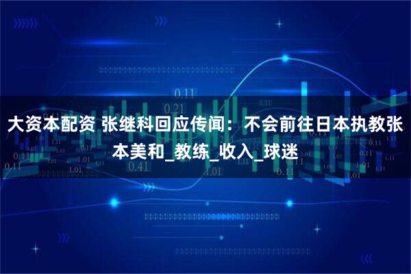 大资本配资 张继科回应传闻：不会前往日本执教张本美和_教练_收入_球迷