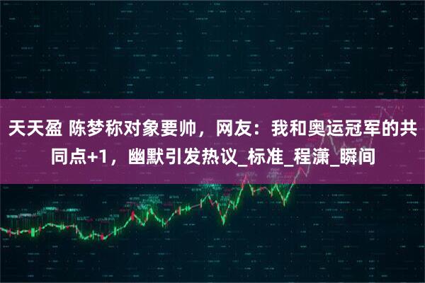 天天盈 陈梦称对象要帅，网友：我和奥运冠军的共同点+1，幽默引发热议_标准_程潇_瞬间