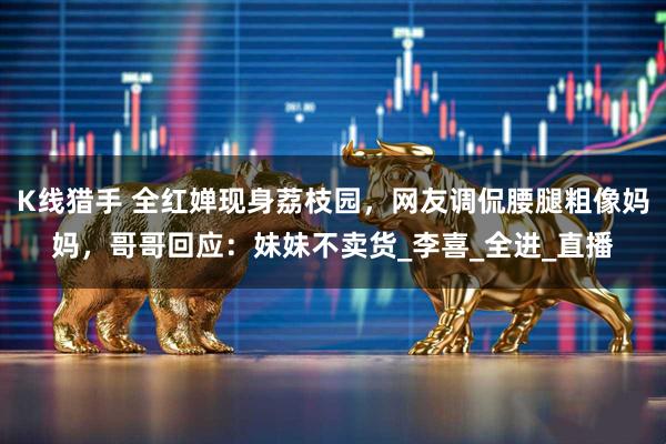 K线猎手 全红婵现身荔枝园，网友调侃腰腿粗像妈妈，哥哥回应：妹妹不卖货_李喜_全进_直播