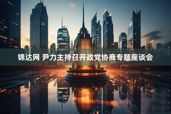 锦达网 尹力主持召开政党协商专题座谈会