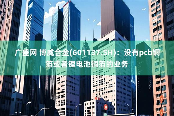 广盛网 博威合金(601137.SH)：没有pcb铜箔或者锂电池铜箔的业务