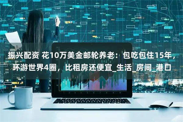 振兴配资 花10万美金邮轮养老：包吃包住15年，环游世界4圈，比租房还便宜_生活_房间_港口