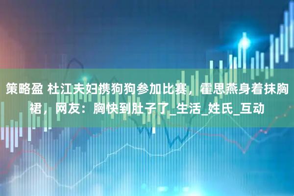 策略盈 杜江夫妇携狗狗参加比赛,霍思燕身着抹胸裙,网友:胸快到肚子了_生活_姓氏_互动