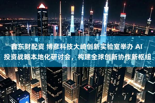 鑫东财配资 博彦科技大崎创新实验室举办 AI 投资战略本地化研讨会，构建全球创新协作新枢纽