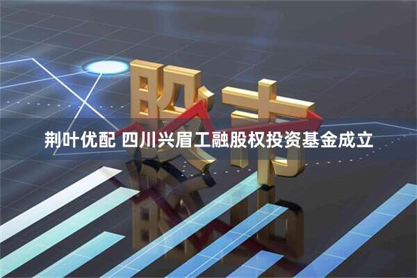 荆叶优配 四川兴眉工融股权投资基金成立