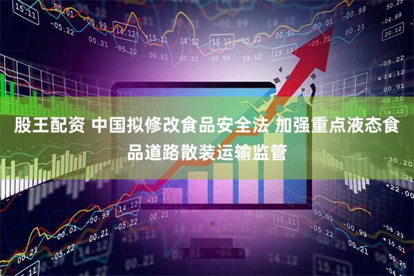 股王配资 中国拟修改食品安全法 加强重点液态食品道路散装运输监管
