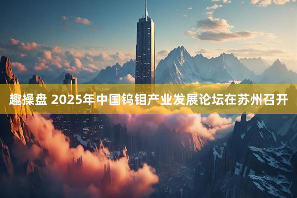 趣操盘 2025年中国钨钼产业发展论坛在苏州召开