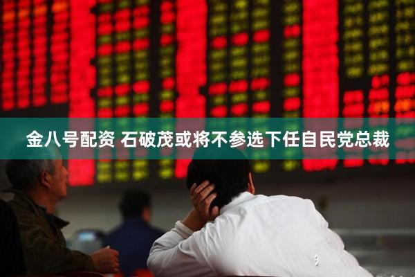 金八号配资 石破茂或将不参选下任自民党总裁