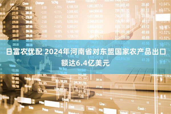 日富农优配 2024年河南省对东盟国家农产品出口额达6.4亿美元