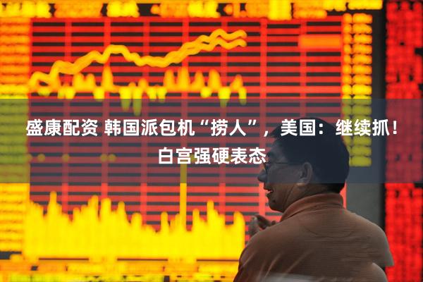 盛康配资 韩国派包机“捞人”，美国：继续抓！白宫强硬表态