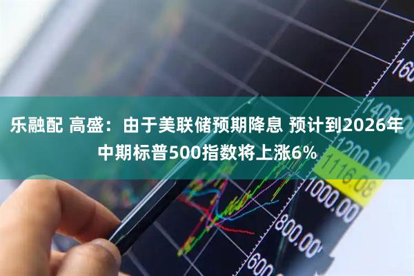 乐融配 高盛：由于美联储预期降息 预计到2026年中期标普500指数将上涨6%
