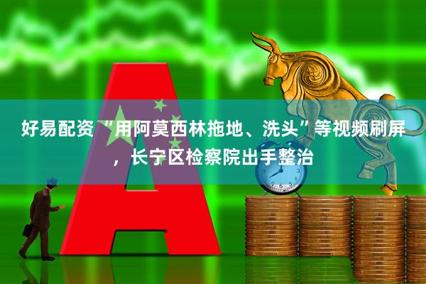 好易配资 “用阿莫西林拖地、洗头”等视频刷屏，长宁区检察院出手整治
