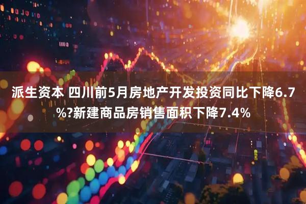 派生资本 四川前5月房地产开发投资同比下降6.7%?新建商品房销售面积下降7.4%