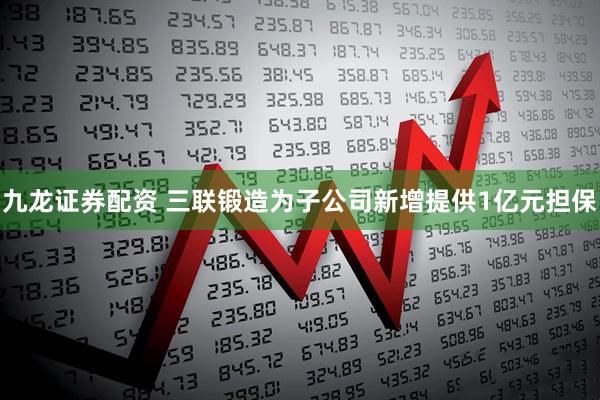 九龙证券配资 三联锻造为子公司新增提供1亿元担保