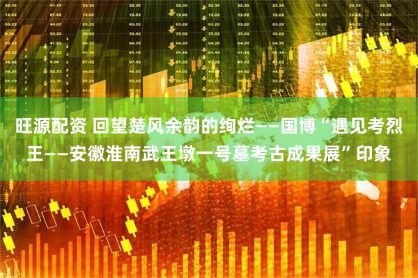 旺源配资 回望楚风余韵的绚烂——国博“遇见考烈王——安徽淮南武王墩一号墓考古成果展”印象