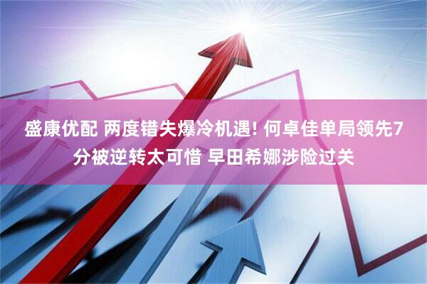 盛康优配 两度错失爆冷机遇! 何卓佳单局领先7分被逆转太可惜 早田希娜涉险过关