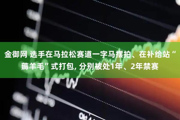 金御网 选手在马拉松赛道一字马摆拍、在补给站“薅羊毛”式打包, 分别被处1年、2年禁赛