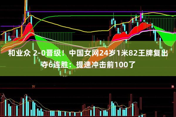 和业众 2-0晋级！中国女网24岁1米82王牌复出夺6连胜：提速冲击前100了