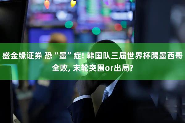盛金缘证券 恐“墨”症! 韩国队三届世界杯踢墨西哥全败, 末轮突围or出局?
